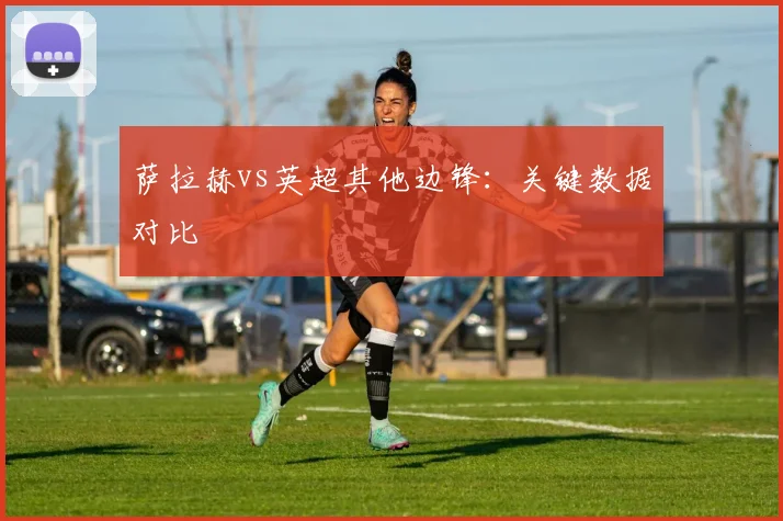 萨拉赫vs英超其他边锋：关键数据对比
