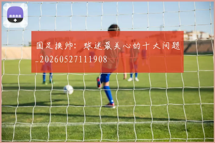 国足换帅：球迷最关心的十大问题_20260527111908