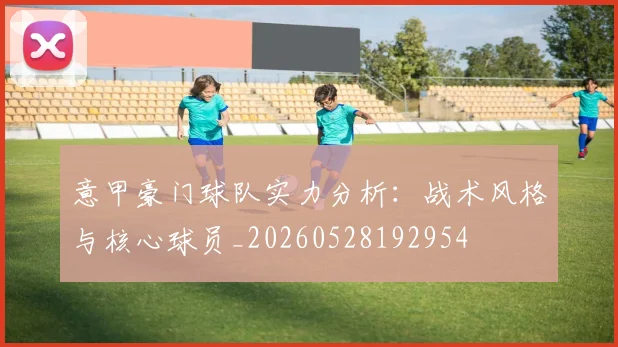 意甲豪门球队实力分析：战术风格与核心球员_20260528192954