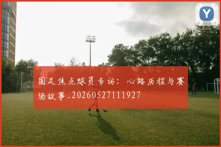 国足焦点球员专访：心路历程与赛场故事_20260527111927